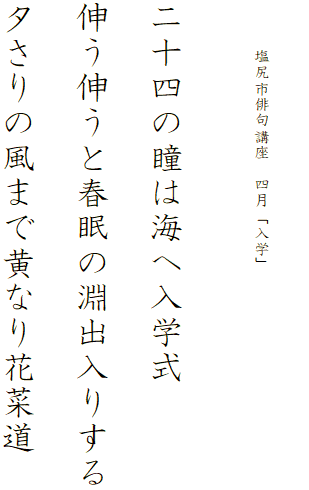 


　　　塩尻市俳句講座　四月「入学」




二十四の瞳は海へ入学式

伸う伸うと春眠の淵出入りする

夕さりの風まで黄なり花菜道