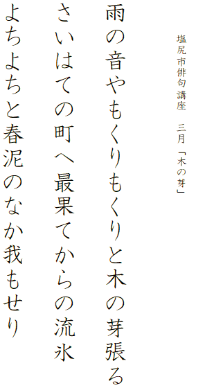 


　　　塩尻市俳句講座　三月「木の芽」




雨の音やもくりもくりと木の芽張る

さいはての町へ最果てからの流氷

よちよちと春泥のなか我もせり