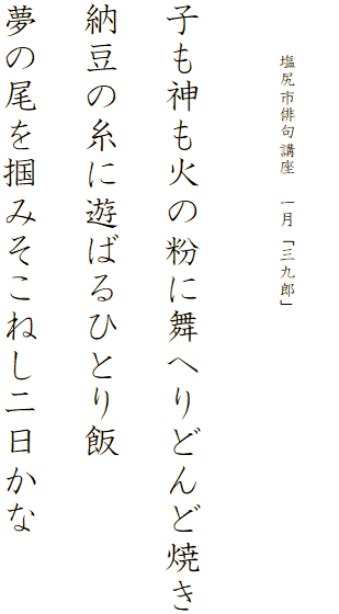 


　　　塩尻市俳句講座　一月「三九郎」




子も神も火の粉に舞へりどんど焼き

納豆の糸に遊ばるひとり飯

夢の尾を掴みそこねし二日かな